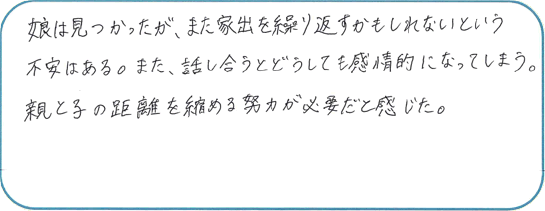 娘は見つかったが、また家出を繰り返すかもしれないという不安がある。また、話し合うとどうしても感情的になってしまう。親と子の距離を縮める努力が必要だと感じた。
