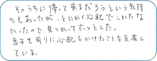 そのうちに帰ってくるだろうという気持ちもあったが、とにかく心配でしかたなかったので、見つかってホッとした。息子も周りに心配をかけたことを反省している。