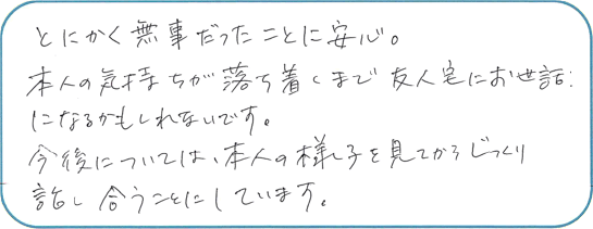 とにかく無事だったことに安心。本人の気持ちが落ち着くまで友人宅にお世話になるかもしれないです。今後については、本人の様子を見てからじっくり話合うことにしています。